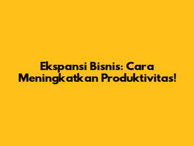 Ekspansi Bisnis: Cara Meningkatkan Produktivitas!