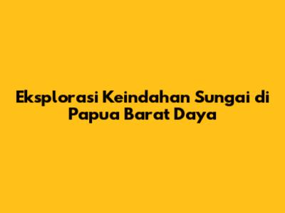 Eksplorasi Keindahan Sungai di Papua Barat Daya