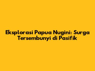 Eksplorasi Papua Nugini: Surga Tersembunyi di Pasifik