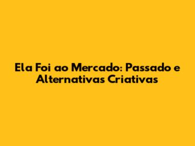 Ela Foi ao Mercado: Passado e Alternativas Criativas
