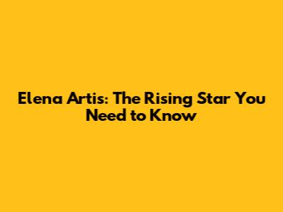 Elena Artis: The Rising Star You Need to Know