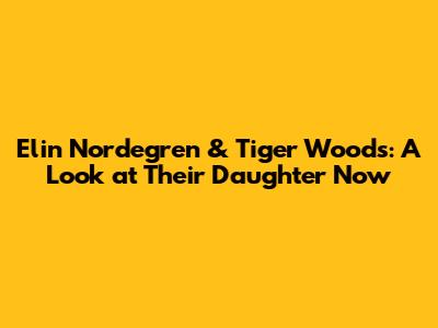 Elin Nordegren & Tiger Woods: A Look at Their Daughter Now