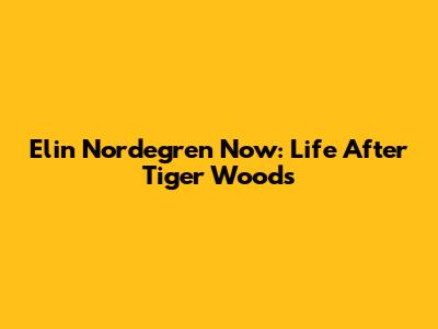 Elin Nordegren Now: Life After Tiger Woods