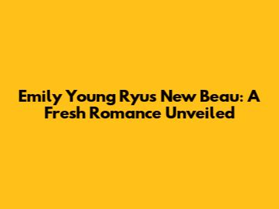 Emily Young Ryu's New Beau: A Fresh Romance Unveiled