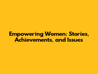 Empowering Women: Stories, Achievements, and Issues