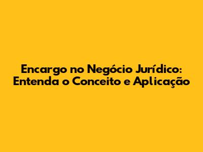 Encargo no Negócio Jurídico: Entenda o Conceito e Aplicação