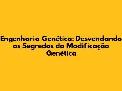 Engenharia Genética: Desvendando os Segredos da Modificação Genética