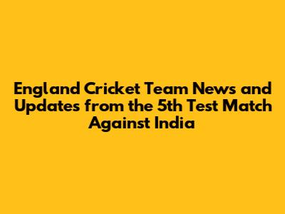 England Cricket Team News and Updates from the 5th Test Match Against India