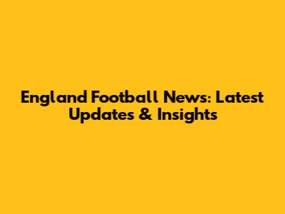 England Football News: Latest Updates & Insights
