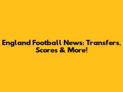 England Football News: Transfers, Scores & More!