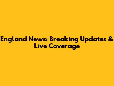 England News: Breaking Updates & Live Coverage