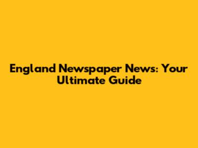 England Newspaper News: Your Ultimate Guide