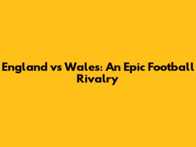 England vs Wales: An Epic Football Rivalry