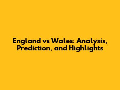 England vs Wales: Analysis, Prediction, and Highlights