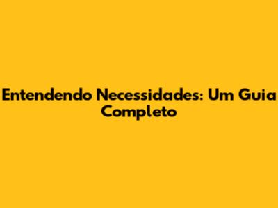 Entendendo Necessidades: Um Guia Completo