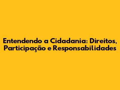 Entendendo a Cidadania: Direitos, Participação e Responsabilidades