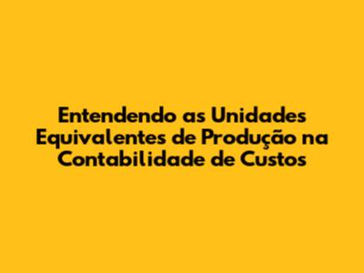 Entendendo as Unidades Equivalentes de Produção na Contabilidade de Custos