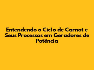 Entendendo o Ciclo de Carnot e Seus Processos em Geradores de Potência