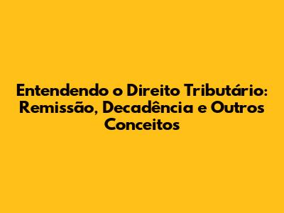 Entendendo o Direito Tributário: Remissão, Decadência e Outros Conceitos