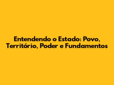 Entendendo o Estado: Povo, Território, Poder e Fundamentos