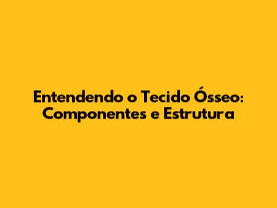 Entendendo o Tecido Ósseo: Componentes e Estrutura