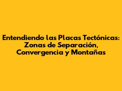 Entendiendo las Placas Tectónicas: Zonas de Separación, Convergencia y Montañas