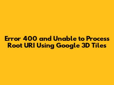 Error 400 and Unable to Process Root URI Using Google 3D Tiles