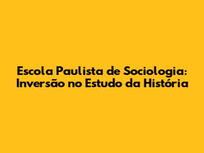 Escola Paulista de Sociologia: Inversão no Estudo da História