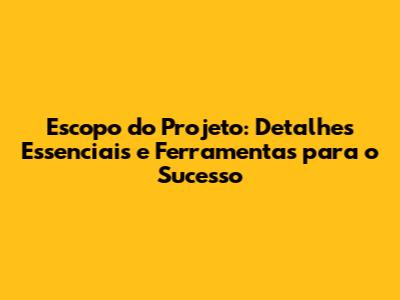 Escopo do Projeto: Detalhes Essenciais e Ferramentas para o Sucesso