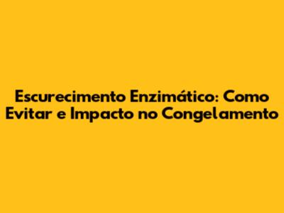 Escurecimento Enzimático: Como Evitar e Impacto no Congelamento
