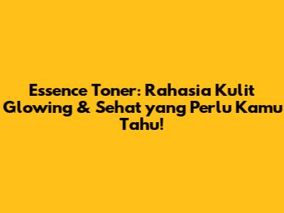 Essence Toner: Rahasia Kulit Glowing & Sehat yang Perlu Kamu Tahu!