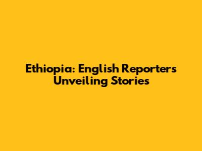 Ethiopia: English Reporters Unveiling Stories
