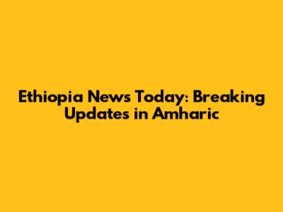 Ethiopia News Today: Breaking Updates in Amharic