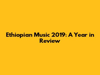 Ethiopian Music 2019: A Year in Review
