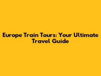 Europe Train Tours: Your Ultimate Travel Guide