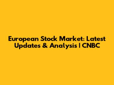 European Stock Market: Latest Updates & Analysis | CNBC