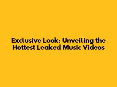 Exclusive Look: Unveiling the Hottest Leaked Music Videos