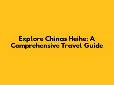 Explore China's Heihe: A Comprehensive Travel Guide