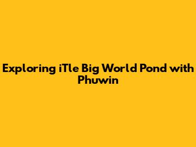 Exploring 'iTle Big World Pond' with Phuwin