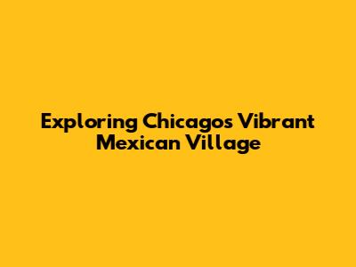Exploring Chicago's Vibrant Mexican Village