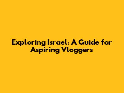 Exploring Israel: A Guide for Aspiring Vloggers