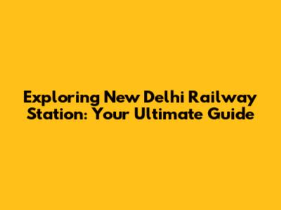 Exploring New Delhi Railway Station: Your Ultimate Guide