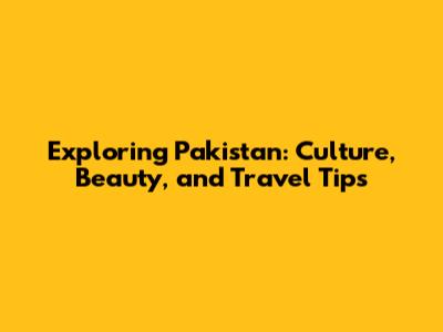 Exploring Pakistan: Culture, Beauty, and Travel Tips
