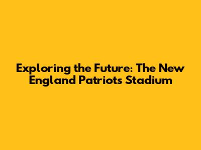 Exploring the Future: The New England Patriots Stadium