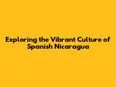 Exploring the Vibrant Culture of Spanish Nicaragua