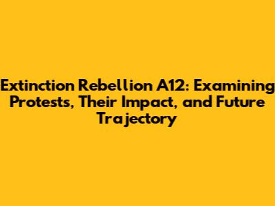 Extinction Rebellion A12: Examining Protests, Their Impact, and Future Trajectory