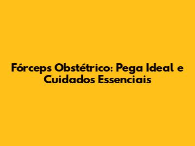 Fórceps Obstétrico: Pega Ideal e Cuidados Essenciais