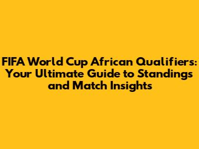 FIFA World Cup African Qualifiers: Your Ultimate Guide to Standings and Match Insights