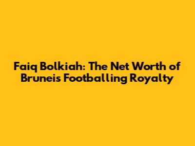 Faiq Bolkiah: The Net Worth of Brunei's Footballing Royalty