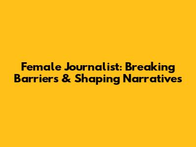 Female Journalist: Breaking Barriers & Shaping Narratives